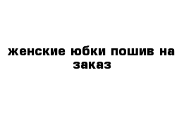 женские юбки пошив на заказ